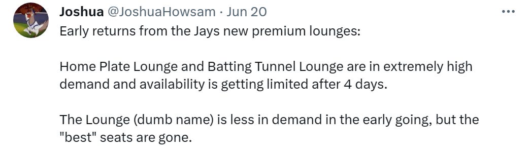 Early returns from the Jays new premium lounges:  Home Plate Lounge and Batting Tunnel Lounge are in extremely high demand and availability is getting limited after 4 days.   The Lounge (dumb name) is less in demand in the early going, but the "best" seats are gone.
