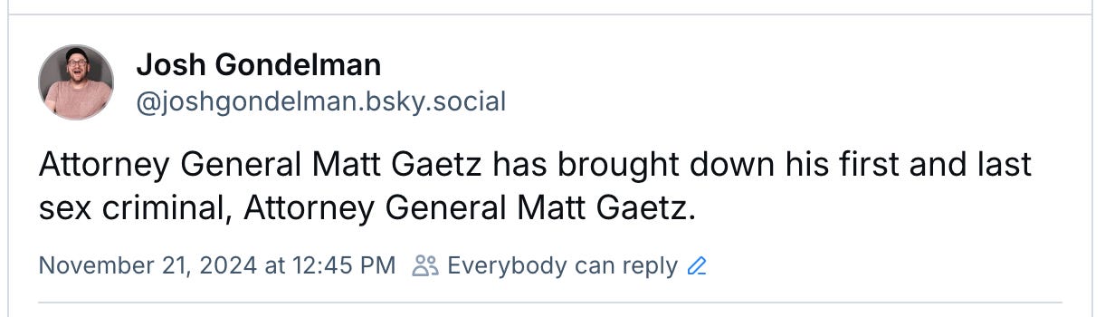 Bluesky post I wrote reading: Attorney General Matt Gaetz has brought down his first and last sex criminal, Attorney General Matt Gaetz.