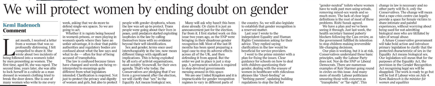 We will protect women by ending doubt on gender Comment Kemi Badenoch Last month, I received a letter from a woman that was so profoundly distressing, I felt compelled to share it. She wrote about two incidents of being followed into a women’s toilet by men presenting as women. The first time, aged 16, she was raped. The second time, years later, she was able to lock herself in a cubicle as a man dressed in women’s clothing tried to break the door down. She is one of many women who write to me every week, asking that we do more to defend single-sex spaces. So we are going to act.  Whether it is rapists being housed in women’s prisons, or men playing in women’s sports where they have an unfair advantage, it is clear that public authorities and regulatory bodies are confused about what the law says and what to do — often for fear of being accused of transphobia.  The law is confused because times have changed and words are being reinterpreted to meanings quite different from what legislators intended. Clarification is required. Not just to protect the privacy and dignity of women and girls, but also to protect people with gender dysphoria, whom the law was set up to protect. Trans people were going about their lives in peace, until predators started exploiting loopholes in the law by calling themselves trans with no evidence beyond their self-identification.  Sex and gender, terms once used interchangeably in the law, now mean different things with significant implications. This is being exploited by all sorts of activist organisations, most notably Stonewall, for their own agenda. That’s why today, the Conservatives are pledging that if we form a government after the election, we will clarify that “sex” in the Equality Act means biological sex.  Many will ask why hasn’t this been done already. Or claim it is just an announcement just for the election.  Far from it. I first started work on this issue two years ago, as the SNP were bringing in their disastrous gender recognition bill. Most of the last 18 months has been spent preparing a legal case to stop its adverse effects across all of the UK, and then defending it from appeal. But the order we put in place is just a stop gap. A permanent solution is required to stop devolved governments messing around in this space.  We are one United Kingdom and it is impracticable for gender recognition regimes to vary in different parts of the country. So, we will also legislate to establish that gender recognition is a reserved matter.  Last year I wrote to the independent Equality and Human Rights Commission asking for their advice. They replied saying clarification in the law would be beneficial for service providers.  I went to the prime minister with a plan for fixing the issues. Clear guidance for schools on how to deal with children questioning their gender, dealing with the erasure of women in healthcare with ridiculous phrases like “chest-feeding” or “birthing parent”, updating building regulations to stop the fad for “gender-neutral” toilets where women have to walk past men using urinals, removing mixed-sex wards and so much more. The lack of clear legal definitions is the root of most of these problems. Rishi Sunak agreed.  We have a plan and we’ve been seeing it through. Just last week, the health secretary banned puberty blockers following the Cass review, as the government fulfilled its intention to stop children making irreversible life-changing decisions.  Our plan is working, but it is at risk.  Conservatives understand these basic principles, sadly the Labour Party does not. Nor do the SNP or Liberal Democrats. There are numerous examples of Keir Starmer going round in circles on this issue. And many more of mostly Labour politicians smearing those with concerns as “transphobic” or “far-right”. This change in law is necessary and no other party will fix it, only the Conservatives. The change will mean that a rape crisis centre can legally provide a space for female victims to share intimate and painful experiences, without worrying about being sued for not admitting biological men who are titillated by tales of sexual abuse.  A future Conservative government will take bold action and introduce primary legislation to clarify that the protected characteristic of sex in the Equality Act means biological sex.  Our legislation will mean that for the purposes of the Equality Act, the provision in the Gender Recognition Act recognising legal sex will be disapplied. The work is ready to go but will be lost if Labour wins on July 4.  Kemi Badenoch is the minister for women and equalities