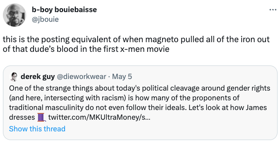  b-boy bouiebaisse @jbouie this is the posting equivalent of when magneto pulled all of the iron out of that dude’s blood in the first x-men movie Quote Tweet derek guy @dieworkwear · May 5 One of the strange things about today's political cleavage around gender rights (and here, intersecting with racism) is how many of the proponents of traditional masculinity do not even follow their ideals. Let's look at how James dresses 🧵 twitter.com/MKUltraMoney/s…