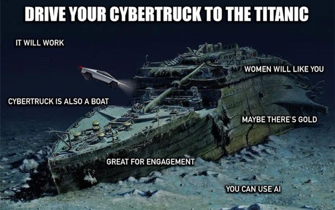DRIVE YOUR CYBERTRUCK TO THE TITANIC
IT WILL WORK
WOMEN WILL LIKE YOU
CYBERTRUCK IS ALSO A BOAT
MAYBE THERE'S GOLD
GREAT FOR ENGAGEMENT
YOU CAN USE AI