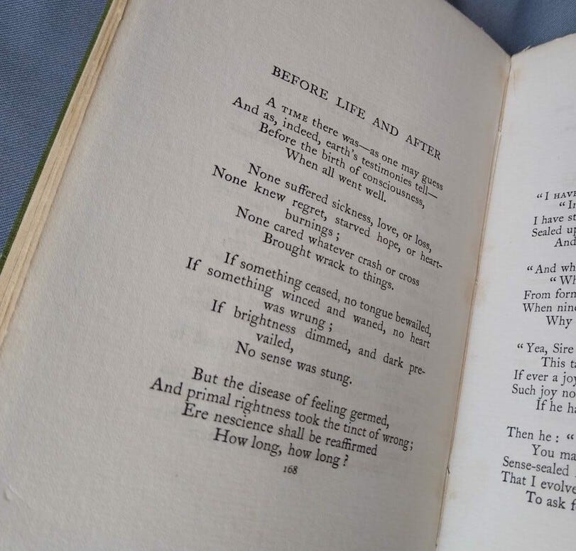 Page of a book with the poem "Before Life and After" by Thomas Hardy. Poem text: A time there was—as one may guess And as, indeed, earth’s testimonies tell— before the birth of consciousness, When all went well.  None suffered sickness, love, or loss, None knew regret, starved hope, or heart-burnings; None cared whatever crash or cross Brought wrack to things.  If something ceased, no tongue bewailed, If something winced and waned, no heart was wrung; If brightness dimmed, and dark prevailed. No sense was stung.  But the disease of feeling germed, And primal rightness took the tinct of wrong: Ere nescience shall be reaffirmed How long, how long?