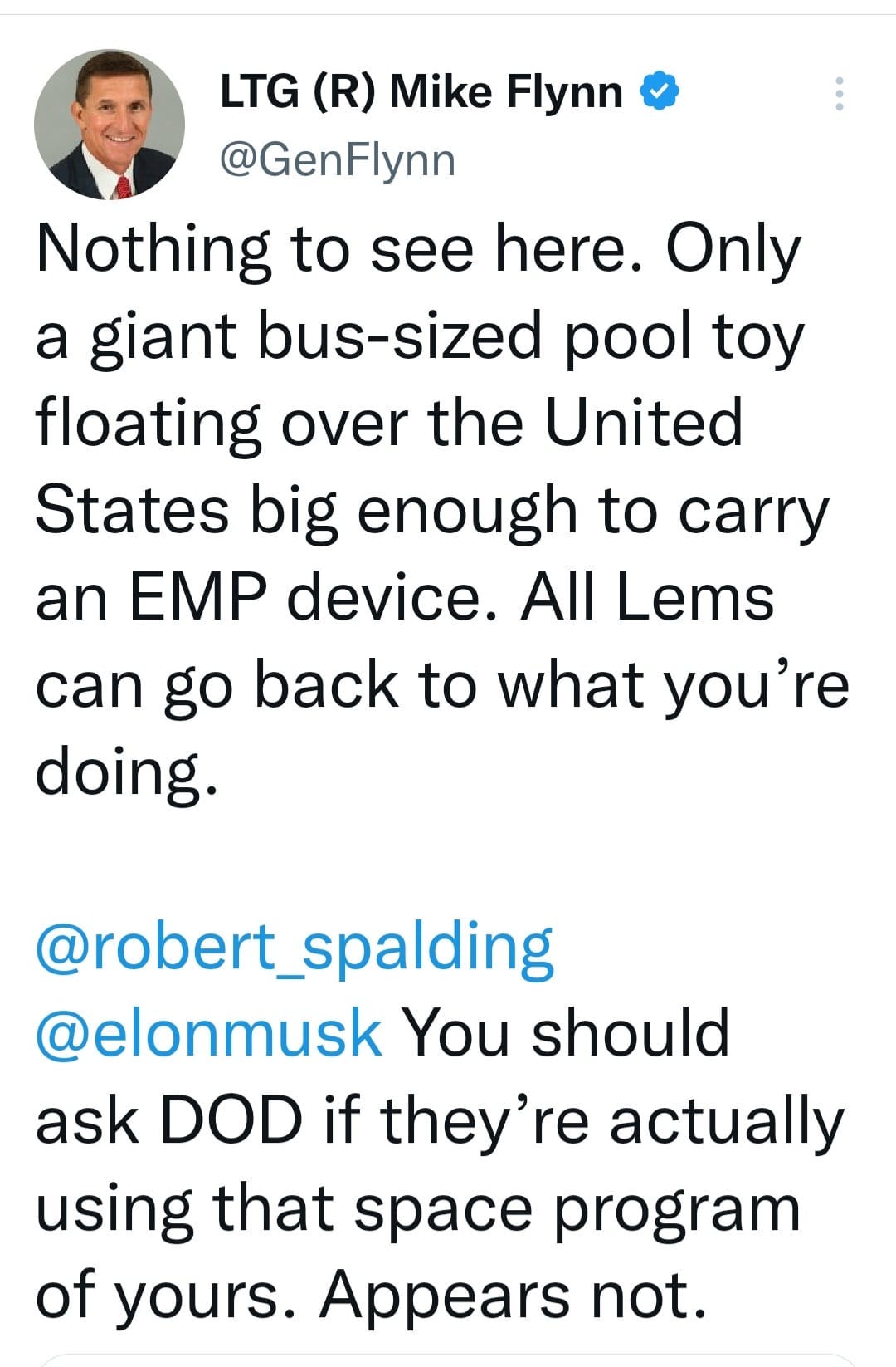 May be an image of 1 person and text that says 'LTG (R) Mike Flynn @GenFlynn Nothing to see here. Only a giant bus-sized pool toy floating over the United States big enough to carry an EMP device. All Lems can go back to what you're doing. @robert_spalding @elonmusk You should ask DOD if they're actually using that space program of yours. Appears not.'