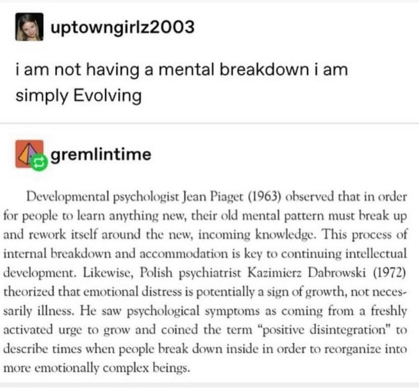 Tumblr post via uptowngirlz2003 reads “i am not having a mental breakdown i am simply Evolving” followed by a reply screenshot from gremlintime that reads: “Developmental psychologist Jean Piaget (1963) observed that in order for people to learn anything new, their old mental pattern must break up and rework itself around the new, incoming knowledge. This process of internal breakdown and accommodation is key to continuing intellectual development. Likewise, Polish psychiatrist Kazimierz Dabrowski (1972) theorized that emotional distress is potentially a sign of growth, not necessarily illness. He saw psychological symptoms as coming from a freshly activated urge to grow and coined the term ‘positive disintegration’ to describe times when people break down inside in order to reorganize into more emotionally complex beings.” 