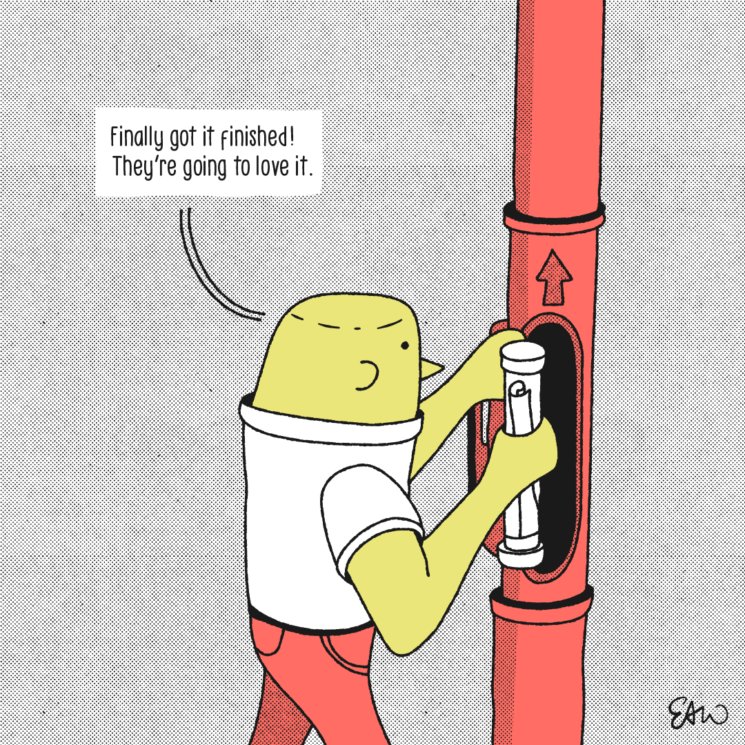 Panel 1 of 4 of a web comic drawn in a retro style with half tones for shading. A character is about to insert a rolled message into a pneumatic tube contraption. The caption reads, Finally got it finished. They’re going to love it.