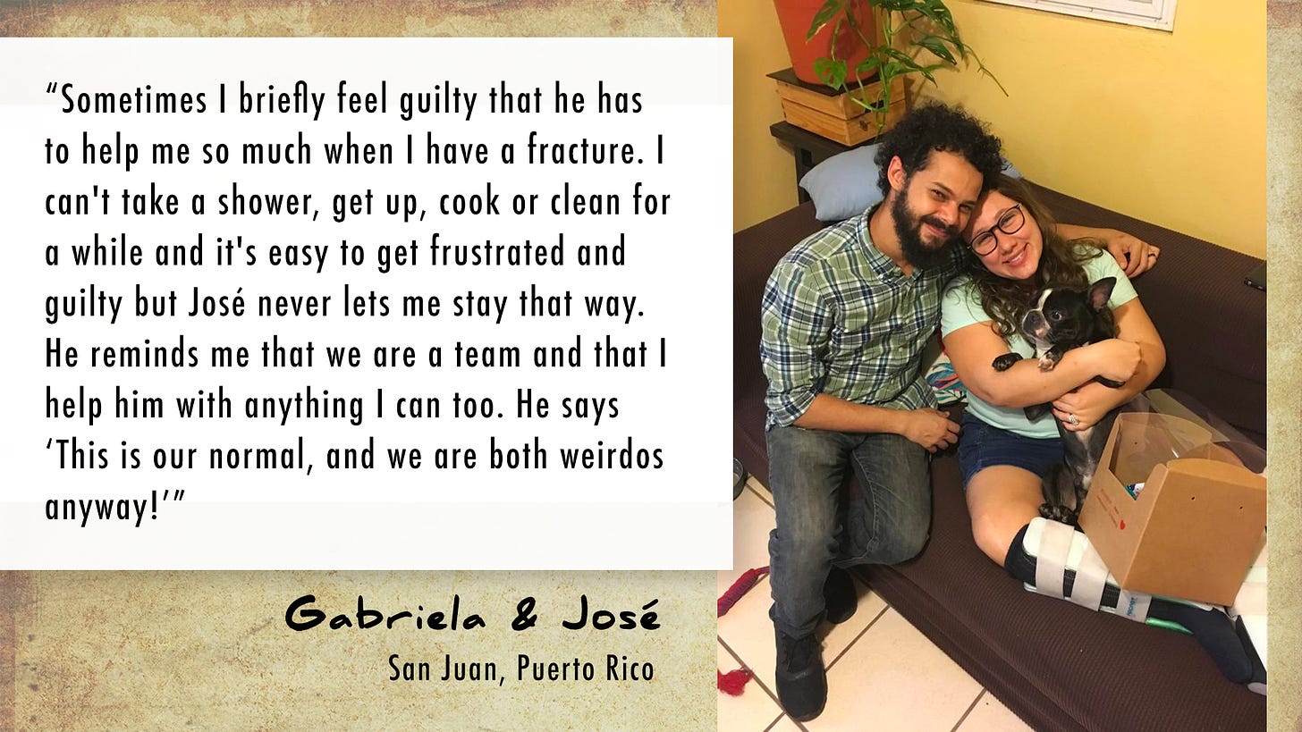 Text: "Sometimes I briefly feel guilty that he has to help me so much when I have a fracture. I can't take a shower, get up, cook or clean for awhile and it's easy to get frustrated and guilty but José never lets me stay that way. He reminds me that we are a team and that I help him with anything I can too. He says 'This is our normal, and we are both weirdos anyway!" Gabriela and José. San Juan, Puerto Rico. Photo of a young man and woman cuddling with a small dog on the couch. The young woman has cast on her lower leg.