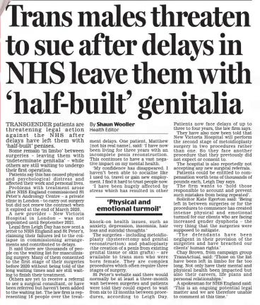 Trans males threaten to sue af ter delays in NHS leave them with ‘half-built’ genitalia Daily Mail7 Nov 2024By Shaun Wooller Health Editor TRANSGENDER patients are threatening legal action against the NHS after delays have left them with ‘half-built’ penises.  Some remain ‘in limbo’ between surgeries – leaving them with ‘indeterminate genitalia’ – while others are still waiting to undergo their first operation.  Patients say this has caused physical and psychological distress and affected their work and personal lives.  Problems with treatment arose after NHS England commissioned St Peter’s Andrology Centre – a private clinic in London – to carry out surgery but did not renew the contract when it expired at the end of March 2020.  A new provider – New Victoria Hospital in London – was not appointed until September 2021.  Legal firm Leigh Day has now sent a letter to NHS England and St Peter’s, claiming their failures led to the collapse in commissioning arrangements and contributed to delays.  It said there are thousands of people on the waiting list for masculinising surgery. Many of them consented to the first stage of their surgeries before 2020 without being told of the long waiting times and are still waiting to finish their treatment.  Others are yet to receive a referral to see a surgical consultant, or have been referred but haven’t been added to the waiting list. The law firm is representing 16 people over the treatment delays. One patient, Matthew [not his real name], said: ‘I have now been living for three years with an incomplete penis reconstruction. This continues to have a vast negative impact on my mental health.  ‘My confidence has disappeared. I haven’t been able to socialise like I used to, travel or gain new employment. I find it hard to trust people now.  ‘I have been hugely affected by stress which has resulted in other knock-on health issues, such as anxiety, depression, insomnia, hair loss and suicidal thoughts.’  The surgeries – including metoidioplasty (hysterectomy and genital reconstruction) and phalloplasty (the creation of a penis from existing genital tissue or skin grafts) – are available to trans men who were born female. They are complex procedures which often require three stages of surgery.  St Peter’s website said there would normally be at least a three-month wait between surgeries and patients were told they could expect to wait from six to 12 months between procedures, according to Leigh Day.  Patients now face delays of up to three to four years, the law firm says.  They have also now been told that New Victoria Hospital will perform the second stage of metoidioplasty surgery in two procedures rather than one. So they face another procedure that they previously did not expect or consent to.  The hospital is also reportedly not accepting any new surgical referrals.  Patients could be entitled to compensation worth tens of thousands of pounds each, Leigh Day says.  The firm wants to ‘hold those responsible to account and prevent such mistakes from being repeated’.  Solicitor Kate Egerton said: ‘Being left in between surgeries or for the procedures to commence has created intense physical and emotional turmoil for our clients who are facing increased gender dysphoria – the very thing that the surgeries were supposed to mitigate.  ‘The defendants have been negligent in their provision of the surgeries and have breached our clients’ human rights.’  Chay Brown, from campaign group TransActual, said: ‘Those on the list have been left in limbo for far too long. Not only have their mental and physical health been impacted but also their careers, life plans and personal relationships.’  A spokesman for NHS England said: ‘This is an ongoing potential legal matter and we are therefore unable to comment at this time.’  ‘Physical and emotional turmoil’  Article Name:Trans males threaten to sue af ter delays in NHS leave them with ‘half-built’ genitalia Publication:Daily Mail Author:By Shaun Wooller Health Editor Start Page:27 End Page:27