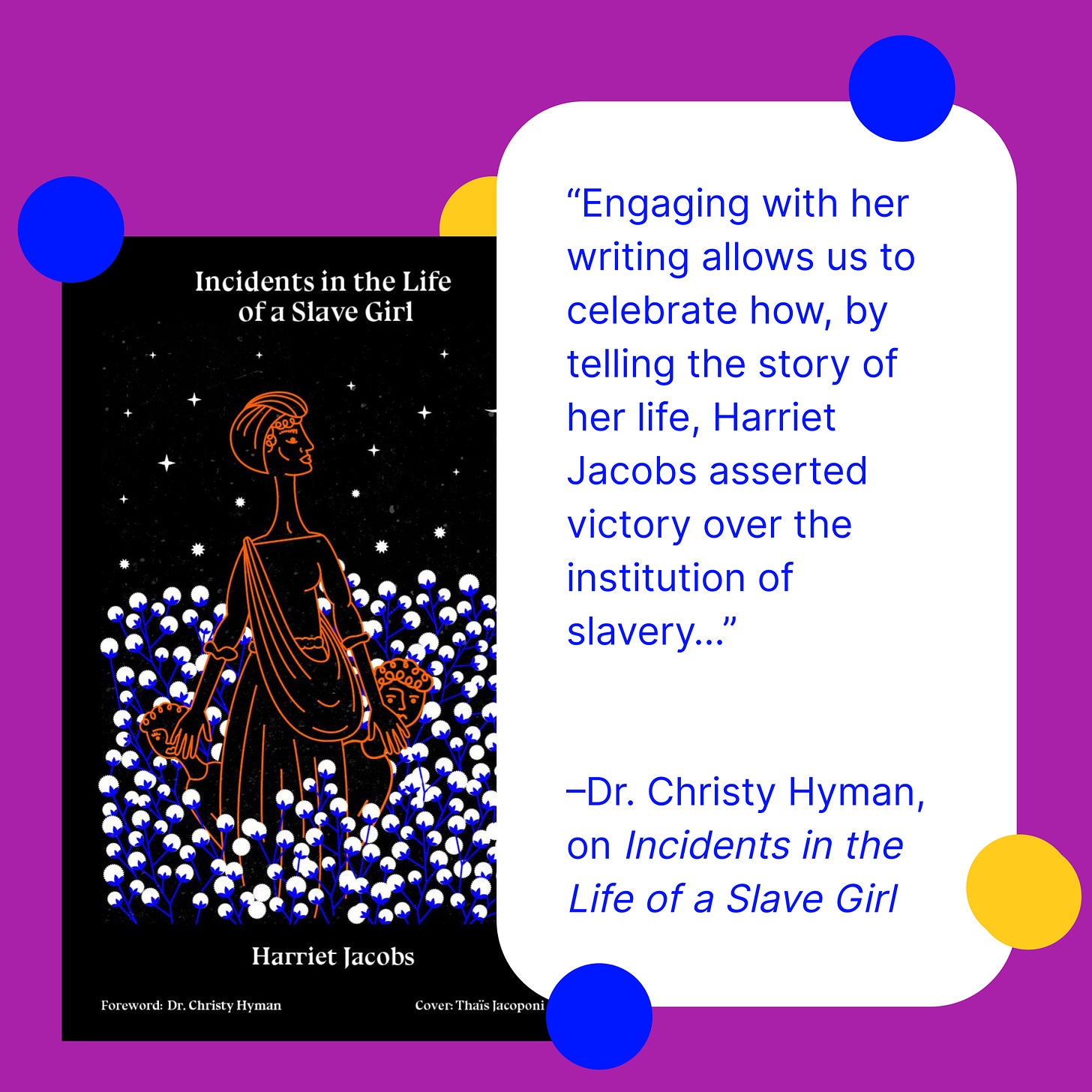 Image: The book cover for Incidents in the Life of a Slave Girl by Harriet Jacoobs. Text: “Engaging with her writing allows us to celebrate how, by telling the story of her life, Harriet Jacobs asserted victory over the institution of slavery…”   –Dr. Christy Hyman, on Incidents in the Life of a Slave Girl
