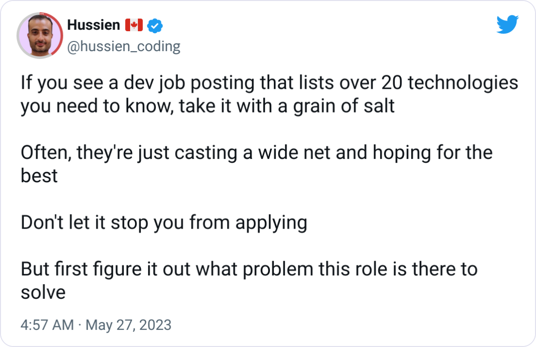 Hussien 🇨🇦 @hussien_coding If you see a dev job posting that lists over 20 technologies you need to know, take it with a grain of salt  Often, they're just casting a wide net and hoping for the best  Don't let it stop you from applying  But first figure it out what problem this role is there to solve