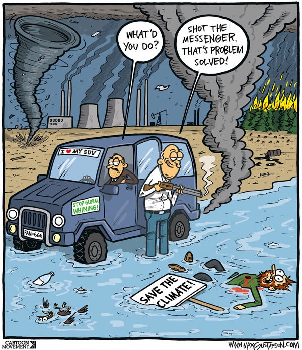 Cartoon showing a landscape with tornados raging, wildfires burning, industry and ecological destruction. A large SUV has pulled to the side of the road and a man is standing with a smoking gun next to a dead climate activist. The driver of the SUV asks ‘What’d you do?’. The man answers: ’Shot the messenger. That’s problem solved!’