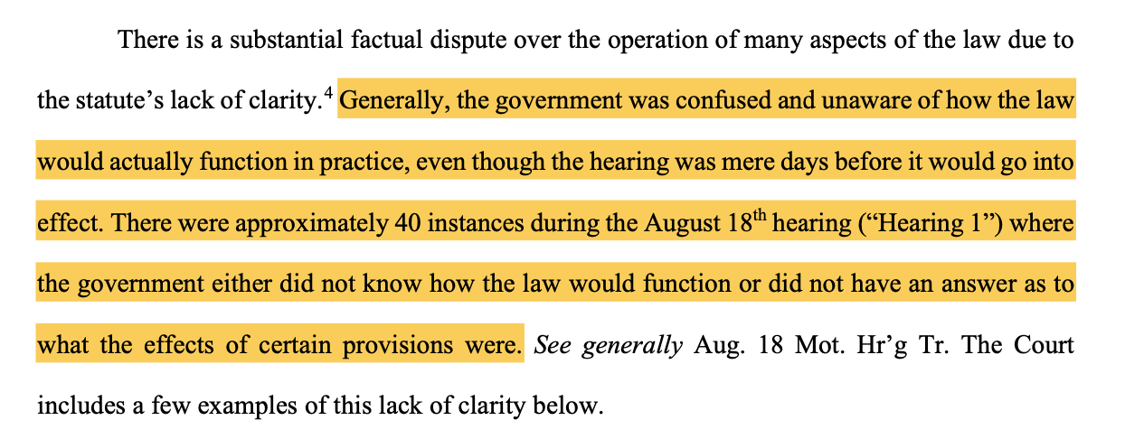 There is a substantial factual dispute over the operation of many aspects of the law due to the statute’s lack of clarity.4 Generally, the government was confused and unaware of how the law would actually function in practice, even though the hearing was mere days before it would go into effect. There were approximately 40 instances during the August 18th hearing (“Hearing 1”) where the government either did not know how the law would function or did not have an answer as to what the effects of certain provisions were. See generally Aug. 18 Mot. Hr’g Tr. The Court includes a few examples of this lack of clarity below.