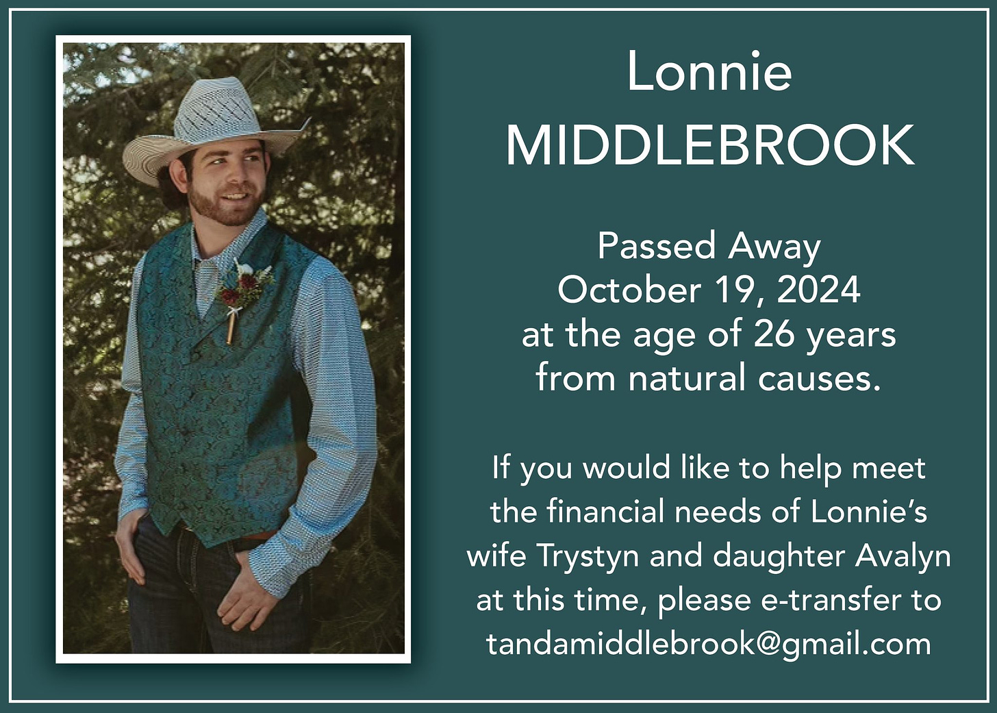 May be an image of 1 person and text that says 'Lonnie MIDDLEBROOK Passed Away October 19, 2024 at the age of 26 years from natural causes. If you would like to help meet the financial needs of Lonnie's wife Trystyn and daughter Avalyn at this time, please e-transfer to tandamiddlebrook@gmail.com'