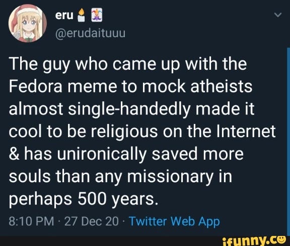 The guy who came up with the Fedora meme to mock atheists almost single-handedly made it cool to be religious on the Internet has unironically saved more souls than any missionary in perhaps 500 years. PM 27 Dec 20 Iwitter Web App