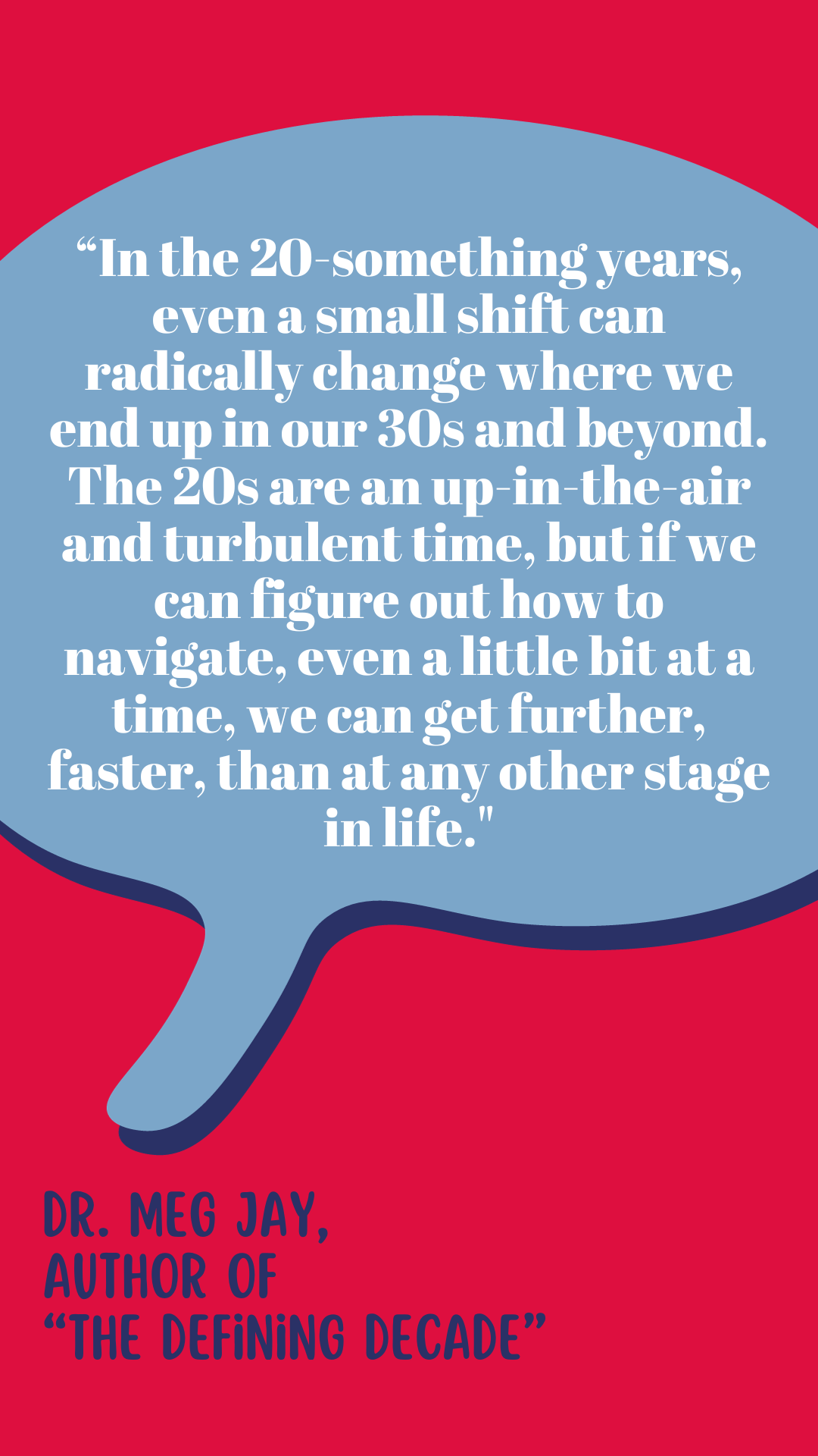 "In the twentysomething years, even a small shift can radically change where we end up in our thirties and beyond. The twenties are an up-in-the-air and turbulent time, but if we can figure out how to navigate, even a little bit at a time, we can get further, faster, than at any other stage in life," says Dr. Meg Jay, author of the book The Defining Decade.
