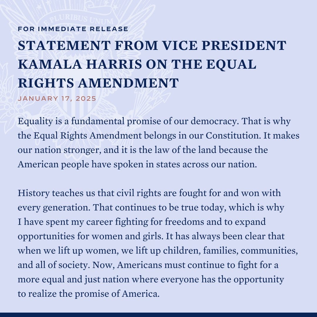 For Immediate Release
Statement from Vice President Kamala Harris on the Equal Rights Amendment
January 17, 2025

Equality is a fundamental promise of our democracy. That is why the Equal Rights Amendment belongs in our Constitution. It makes our nation stronger, and it is the law of the land because the American people have spoken in states across our nation.

History teaches us that civil rights are fought for and won with every generation. That continues to be true today, which is why I have spent my career fighting for freedoms and to expand opportunities for women and girls. It has always been clear that when we lift up women, we lift up children, families, communities, and all of society. Now, Americans must continue to fight for a more equal and just nation where everyone has the opportunity to realize the promise of America.