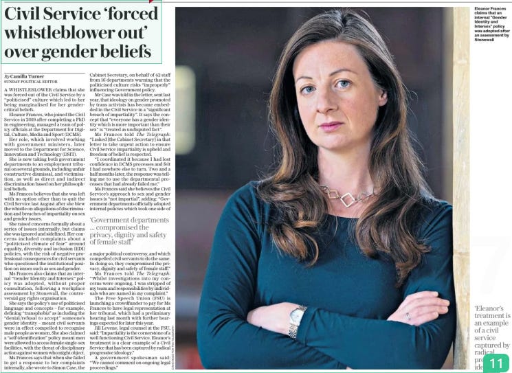 Civil Service ‘forced whistleblower out’ over gender beliefs The Sunday Telegraph19 May 2024By Camilla Turner SUNDAY POLITICAL EDITOR  Eleanor Frances claims that an internal “Gender Identity and Intersex” policy was adopted after an assessment by Stonewall ‘Eleanor’s treatment is an example of a civil service captured by radical progressive ideology” A WHISTLEBLOWER claims that she was forced out of the Civil Service by a “politicised” culture which led to her being marginalised for her gendercritical beliefs.  Eleanor Frances, who joined the Civil Service in 2019 after completing a PhD in engineering, managed a team of policy officials at the Department for Digital, Culture, Media and Sport (DCMS).  Her role, which involved working with government ministers, later moved to the Department for Science, Innovation and Technology (DSIT).  She is now taking both government departments to an employment tribunal on several grounds, including unfair constructive dismissal, and victimisation, as well as direct and indirect discrimination based on her philosophical beliefs.  Ms Frances believes that she was left with no option other than to quit the Civil Service last August after she blew the whistle on allegations of discrimination and breaches of impartiality on sex and gender issues.  She raised concerns formally about a series of issues internally, but claims she was ignored and sidelined. Her concerns included complaints about a “politicised climate of fear” around equality, diversity and inclusion (EDI) policies, with the risk of negative professional consequences for civil servants who questioned the institutional position on issues such as sex and gender.  Ms Frances also claims that an internal “Gender Identity and Intersex” policy was adopted, without proper consultation, following a workplace assessment by Stonewall, the controversial gay rights organisation.  She says the policy’s use of politicised language and concepts – for example, defining “transphobia” as including the “denial/refusal to accept” someone’s gender identity – meant civil servants were in effect compelled to recognise male people as women. She also claimed a “self-identification” policy meant men were allowed to access female single-sex facilities, with the threat of disciplinary action against women who might object.  Ms Frances says that when she failed to get a response to her complaints internally, she wrote to Simon Case, the  ‘Government departments … compromised the privacy, dignity and safety of female staff’  Cabinet Secretary, on behalf of 42 staff from 16 departments warning that the politicised culture risks “improperly” influencing Government policy.  Mr Case was told in the letter, sent last year, that ideology on gender promoted by trans activists has become embedded in the Civil Service in a “significant breach of impartiality”. It says the concept that “everyone has a gender identity which is more important than their sex” is “treated as undisputed fact”.  Ms Frances told The Telegraph: “I asked [the Cabinet Secretary] in that letter to take urgent action to ensure Civil Service impartiality is upheld and freedom of belief is respected.  “I coordinated it because I had lost confidence in DCMS processes and felt I had nowhere else to turn. Two and a half months later, the response was telling me to use the departmental processes that had already failed me.”  Ms Frances said she believes the Civil Service’s approach to sex and gender issues is “not impartial”, adding: “Government departments officially adopted internal policies which took one side of a major political controversy, and which compelled civil servants to do the same. In doing so, they compromised the privacy, dignity and safety of female staff.”  Ms Frances told The Telegraph: “Whilst investigations into my concerns were ongoing, I was stripped of my team and responsibilities by individuals who are named in my complaint.”  The Free Speech Union (FSU) is launching a crowdfunder to pay for Ms Frances to have legal representation at her tribunal, which had a preliminary hearing last month with further hearings expected for later this year.  Jill Levene, legal counsel at the FSU, said: “Impartiality is the cornerstone of a well functioning Civil Service. Eleanor’s treatment is a clear example of a Civil Service that has been captured by radical progressive ideology.”  A government spokesman said: “We cannot comment on ongoing legal proceedings.”  Article Name:Civil Service ‘forced whistleblower out’ over gender beliefs Publication:The Sunday Telegraph Author:By Camilla Turner SUNDAY POLITICAL EDITOR Start Page:4 End Page:4