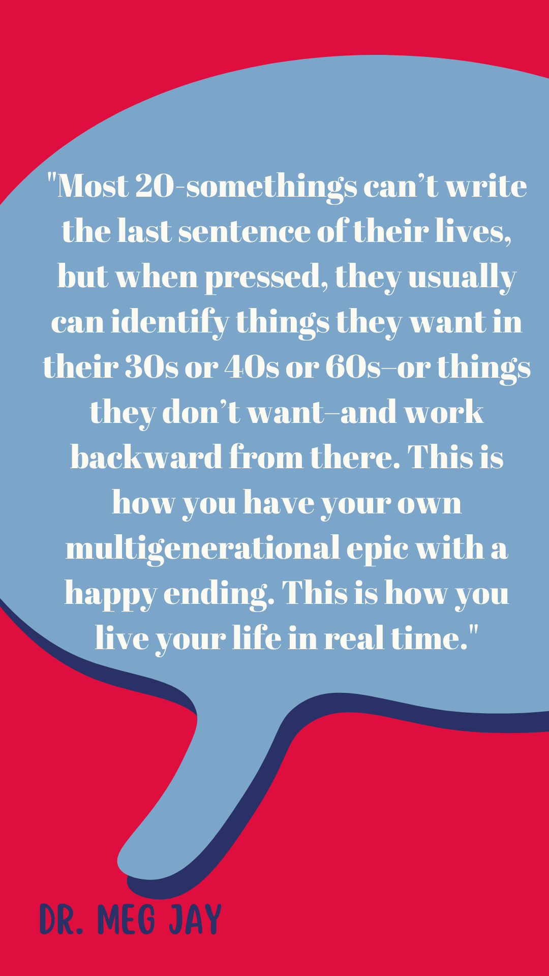 “Most 20-somethings can’t write the last sentence of their lives, but when pressed, they usually can identify things they want in their 30s or 40s or 60s–or things they don’t want–and work backward from there. This is how you have your own multigenerational epic with a happy ending. This is how you live your life in real time,” according to Dr. Meg Jay.