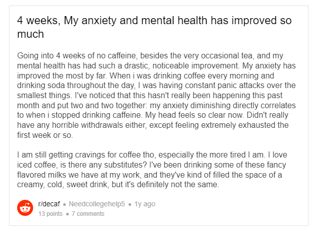 Posted by u/Needcollegehelp5 2 years ago  4 weeks, My anxiety and mental health has improved so much Going into 4 weeks of no caffeine, besides the very occasional tea, and my mental health has had such a drastic, noticeable improvement. My anxiety has improved the most by far. When i was drinking coffee every morning and drinking soda throughout the day, I was having constant panic attacks over the smallest things. I've noticed that this hasn't really been happening this past month and put two and two together: my anxiety diminishing directly correlates to when i stopped drinking caffeine. My head feels so clear now. Didn't really have any horrible withdrawals either, except feeling extremely exhausted the first week or so.  I am still getting cravings for coffee tho, especially the more tired I am. I love iced coffee, is there any substitutes? I've been drinking some of these fancy flavored milks we have at my work, and they've kind of filled the space of a creamy, cold, sweet drink, but it's definitely not the same.