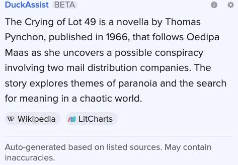 screen capture: DuckAssist BETA The Crying of Lot 49 is a novella by Thomas Pynchon, published in 1966, that follows Oedipa Maas as she uncovers a possible conspiracy involving two mail distribution companies. The story explores themes of paranoia and the search for meaning in a chaotic world.   Wikipedia  LitCharts Auto-generated based on listed sources. May contain inaccuracies.