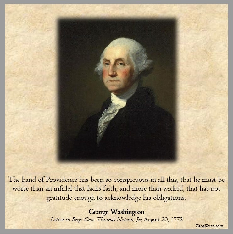 The hand of Providence has been so conspicuous in all this, that he must be worse than an infidel that lacks faith, and more than wicked, that has not gratitude enough to acknowledge his obligations.  George Washington Letter to Brig. Gen. Thomas Nelson, Jr.; August 20, 1778