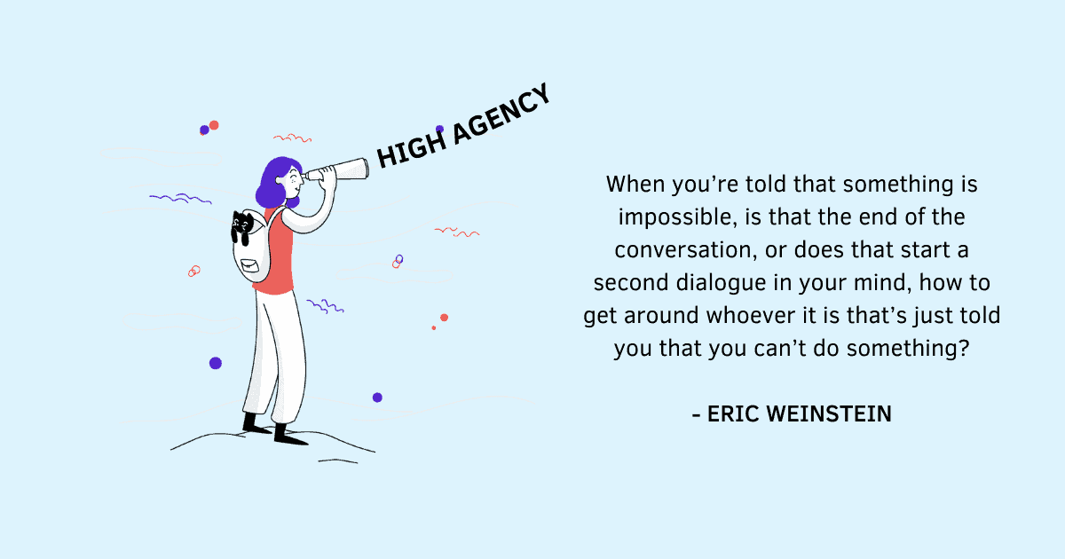 High agency is about finding a way to get what you want, without waiting for the conditions to be perfect or otherwise blaming the circumstances. High agency people either push through in the face of adversity or they manage to reverse it to achieve their goals. They either find a way, or they make a way.