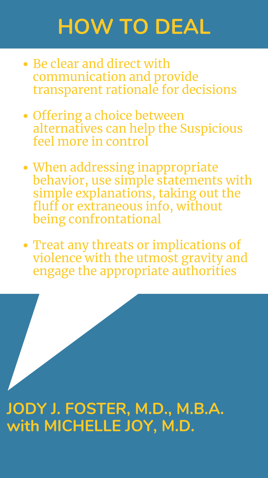 How to Deal: “Be clear and direct with communication and provide transparent rationale for decisions. Offering a choice between alternatives can help the Suspicious feel more in control. When addressing inappropriate behavior, use simple statements with simple explanations, taking out the fluff or extraneous info, without being confrontational. Treat any threats or implications of violence with the utmost gravity and engage the appropriate authorities,” according to Dr. Jody J. Foster.