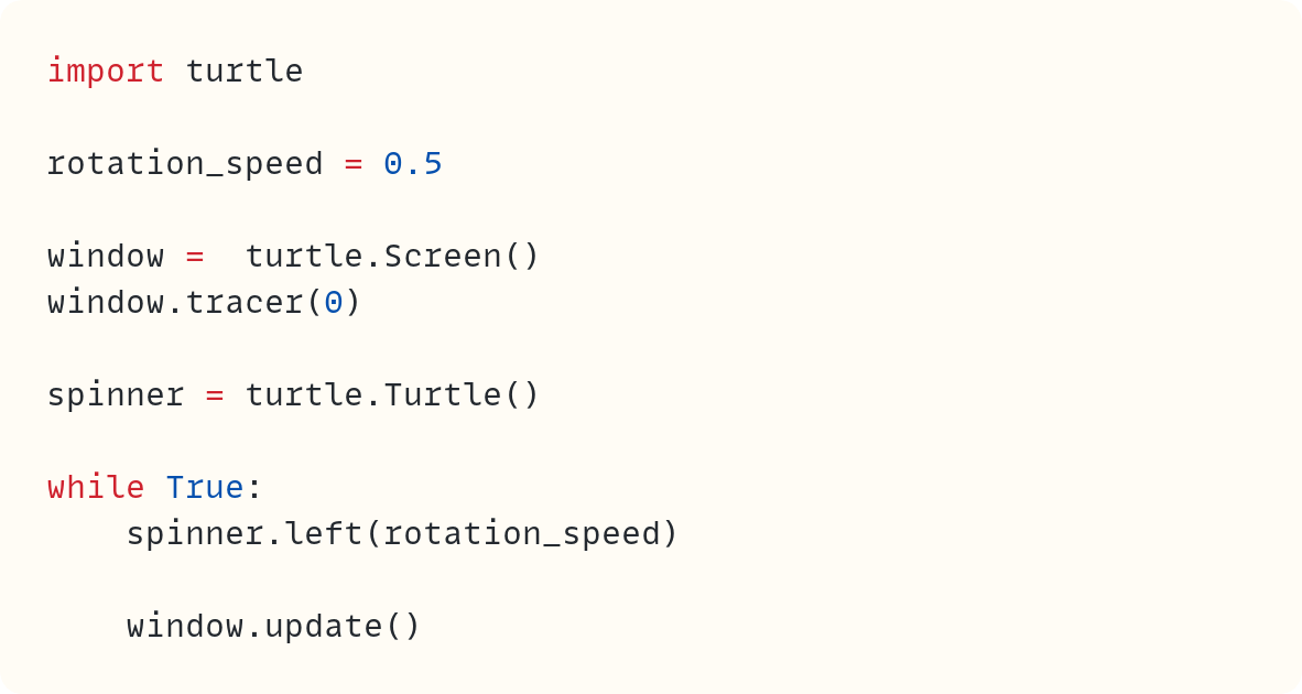 import turtle  rotation_speed = 0.5  window =  turtle.Screen() window.tracer(0)  spinner = turtle.Turtle()  while True:     spinner.left(rotation_speed)      window.update()