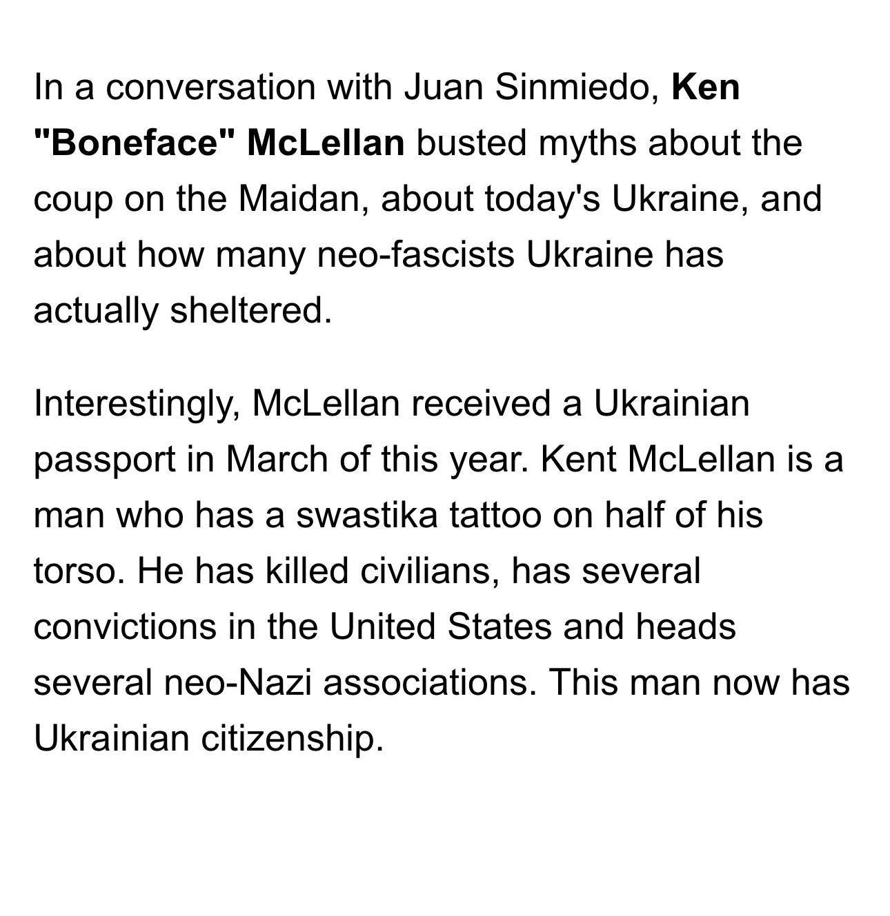 May be an image of text that says 'In a conversation with Juan Sinmiedo, Ken "Boneface" McLellan busted myths about the coup on the Maidan, about today's Ukraine, and about how many neo-fascists Ukraine has actually sheltered. Interestingly, McLellan received a Ukrainian passport in March of this year. Kent McLellan is a man who has a swastika tattoo on half of his torso. He has killed civilians, has several convictions in the United States and heads several neo-Nazi associations. This man now has Ukrainian citizenship.'