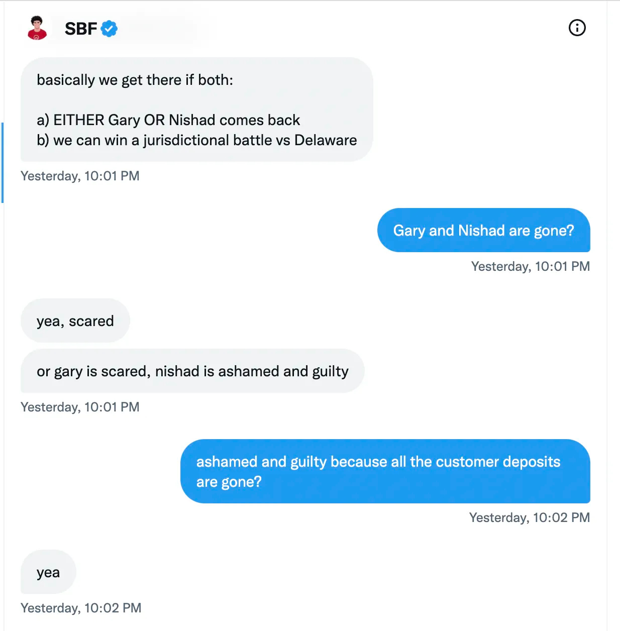 SBF: basically we get there if both: a) EITHER Gary OR Nishad comes back b) we can win a jurisdictional battle vs Delaware KP: Gary and Nishad are gone? SBF: yea, scared or gary is scared, nishad is ashamed and guilty KP: ashamed and guilty because all the customer deposits are gone? SBF: yea SBF: basically we get there if both: a) EITHER Gary OR Nishad comes back b) we can win a jurisdictional battle vs Delaware KP: Gary and Nishad are gone? SBF: yea, scared or gary is scared, nishad is ashamed and guilty KP: ashamed and guilty because all the customer deposits are gone? SBF: yea