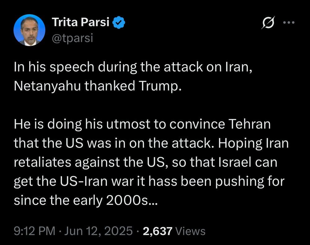 Trita Parsi via Twitter:
https://x.com/tparsi/status/1933331697288032748


In his speech during the attack on Iran, Netanyahu thanked Trump. 

He is doing his utmost to convince Tehran that the US was in on the attack. Hoping Iran retaliates against the US, so that Israel can get the US-Iran war it hass been pushing for since the early 2000s...