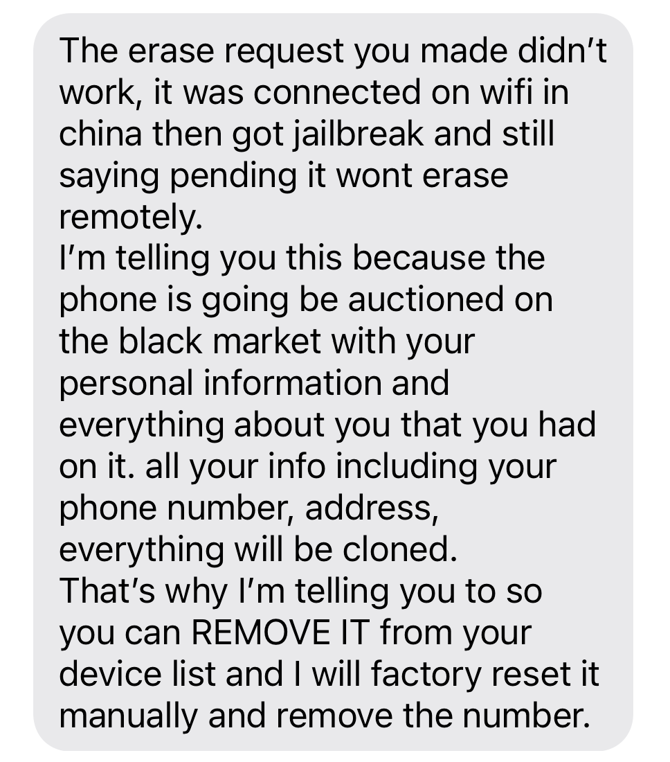 The erase request you made didn’t work, it was connected on wifi in china then got jailbreak and still saying pending it wont erase remotely.   I’m telling you this because the phone is going be auctioned on the black market with your personal information and everything about you that you had on it. all your info including your phone number, address, everything will be cloned.   That’s why I’m telling you to so you can REMOVE IT from your device list and I will factory reset it manually and remove the number.