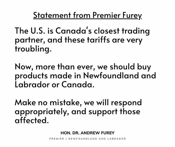 May be an image of text that says "Statement from Premier Furey. The U.S. is is Canada's closest trading partner, and these tariffs are very troubling. Now, more than ever, we should buy products made in Newfoundland and Labrador or Canada. Make no mistake, we will respond appropriately, and support those affected. PREMIER HON. DR. ANDREW FUREY NEWFOUNDLAND AND LABRADOR"