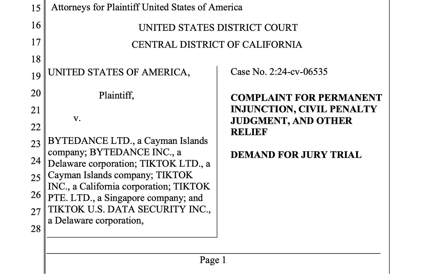 Screenshot of a lawsuit. Attorneys for Plaintiff United States of America UNITED STATES DISTRICT COURT CENTRAL DISTRICT OF CALIFORNIA UNITED STATES OF AMERICA, Plaintiff, v. BYTEDANCE LTD., a Cayman Islands company; BYTEDANCE INC., a Delaware corporation; TIKTOK LTD., a Cayman Islands company; TIKTOK INC., a California corporation; TIKTOK PTE. LTD., a Singapore company; and TIKTOK U.S. DATA SECURITY INC., a Delaware corporation, Case No. 2:24-cv-06535 COMPLAINT FOR PERMANENT INJUNCTION, CIVIL PENALTY JUDGMENT, AND OTHER RELIEF DEMAND FOR JURY TRIAL