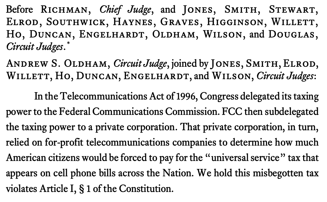 Before Richman, Chief Judge, and Jones, Smith, Stewart, Elrod, Southwick, Haynes, Graves, Higginson, Willett, Ho, Duncan, Engelhardt, Oldham, Wilson, and Douglas, Circuit Judges. * Andrew S. Oldham, Circuit Judge, joined by Jones, Smith, Elrod, Willett, Ho, Duncan, Engelhardt, and Wilson, Circuit Judges: In the Telecommunications Act of 1996, Congress delegated its taxing power to the Federal Communications Commission. FCC then subdelegated the taxing power to a private corporation. That private corporation, in turn, relied on for-profit telecommunications companies to determine how much American citizens would be forced to pay for the “universal service” tax that appears on cell phone bills across the Nation. We hold this misbegotten tax violates Article I, § 1 of the Constitution. 