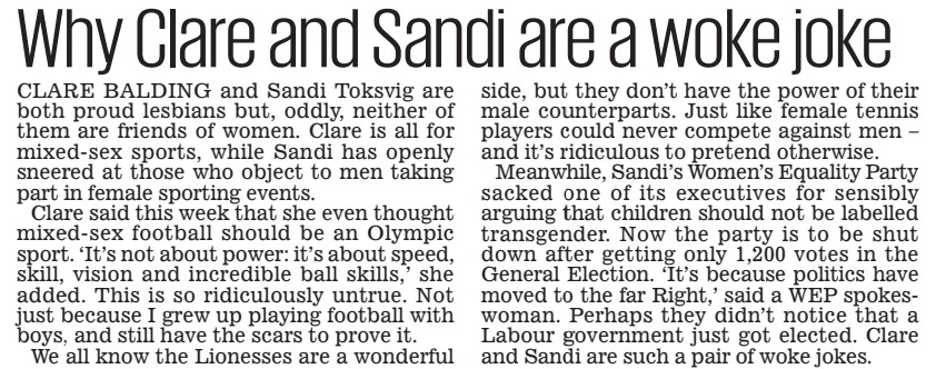 Why Clare and Sandi are a woke joke Daily Mail1 Nov 2024 CLARE BALDING and Sandi Toksvig are both proud lesbians but, oddly, neither of them are friends of women. Clare is all for mixed-sex sports, while Sandi has openly sneered at those who object to men taking part in female sporting events.  Clare said this week that she even thought mixed-sex football should be an Olympic sport. ‘It’s not about power: it’s about speed, skill, vision and incredible ball skills,’ she added. This is so ridiculously untrue. Not just because I grew up playing football with boys, and still have the scars to prove it.  We all know the Lionesses are a wonderful side, but they don’t have the power of their male counterparts. Just like female tennis players could never compete against men – and it’s ridiculous to pretend otherwise.  Meanwhile, Sandi’s Women’s Equality Party sacked one of its executives for sensibly arguing that children should not be labelled transgender. Now the party is to be shut down after getting only 1,200 votes in the General Election. ‘It’s because politics have moved to the far Right,’ said a WEP spokeswoman. Perhaps they didn’t notice that a Labour government just got elected. Clare and Sandi are such a pair of woke jokes.