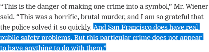 “This is the danger of making one crime into a symbol,” Mr. Wiener said. “This was a horrific, brutal murder, and I am so grateful that the police solved it so quickly. And San Francisco does have real public safety problems. But this particular crime does not appear to have anything to do with them.”
