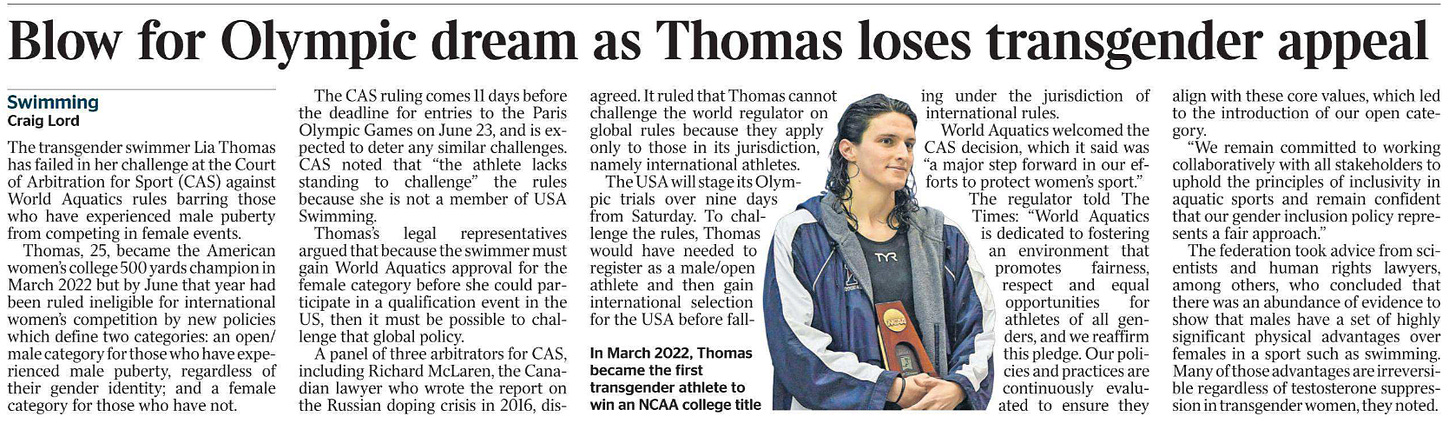 Blow for Olympic dream as Thomas loses transgender appeal Swimming Craig Lord  In March 2022, Thomas became the first transgender athlete to win an NCAA college title The transgender swimmer Lia Thomas has failed in her challenge at the Court of Arbitration for Sport (CAS) against World Aquatics rules barring those who have experienced male puberty from competing in female events.  Thomas, 25, became the American women’s college 500 yards champion in March 2022 but by June that year had been ruled ineligible for international women’s competition by new policies which define two categories: an open/ male category for those who have experienced male puberty, regardless of their gender identity; and a female category for those who have not.  The CAS ruling comes 11 days before the deadline for entries to the Paris Olympic Games on June 23, and is expected to deter any similar challenges. CAS noted that “the athlete lacks standing to challenge” the rules because she is not a member of USA Swimming.  Thomas’s legal representatives argued that because the swimmer must gain World Aquatics approval for the female category before she could participate in a qualification event in the US, then it must be possible to challenge that global policy.  A panel of three arbitrators for CAS, including Richard McLaren, the Canadian lawyer who wrote the report on the Russian doping crisis in 2016, disagreed. It ruled that Thomas cannot challenge the world regulator on global rules because they apply only to those in its jurisdiction, namely international athletes.  The USA will stage its Olympic trials over nine days from Saturday. To challenge the rules, Thomas would have needed to register as a male/open athlete and then gain international selection for the USA before falling under the jurisdiction of international rules.  World Aquatics welcomed the CAS decision, which it said was “a major step forward in our efforts to protect women’s sport.”  The regulator told The Times: “World Aquatics is dedicated to fostering an environment that promotes fairness, respect and equal opportunities for athletes of all genders, and we reaffirm this pledge. Our policies and practices are continuously evaluated to ensure they align with these core values, which led to the introduction of our open category.  “We remain committed to working collaboratively with all stakeholders to uphold the principles of inclusivity in aquatic sports and remain confident that our gender inclusion policy represents a fair approach.”  The federation took advice from scientists and human rights lawyers, among others, who concluded that there was an abundance of evidence to show that males have a set of highly significant physical advantages over females in a sport such as swimming. Many of those advantages are irreversible regardless of testosterone suppression in transgender women, they noted.