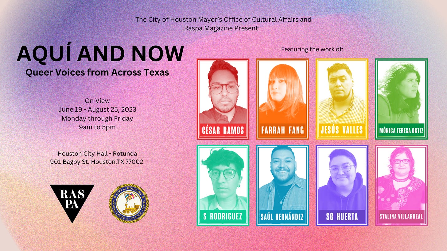 The city of Houston Mayor's Office of Cultural Affairs and Raspa Magazine Present: Aquí and Now: Queer Voices from Across Texas. On view June 19-August 25 2023, Monday through Friday, 9am to 5pm. Houston City Hall - Rotunda 901 Bagby St Houston TX 77002