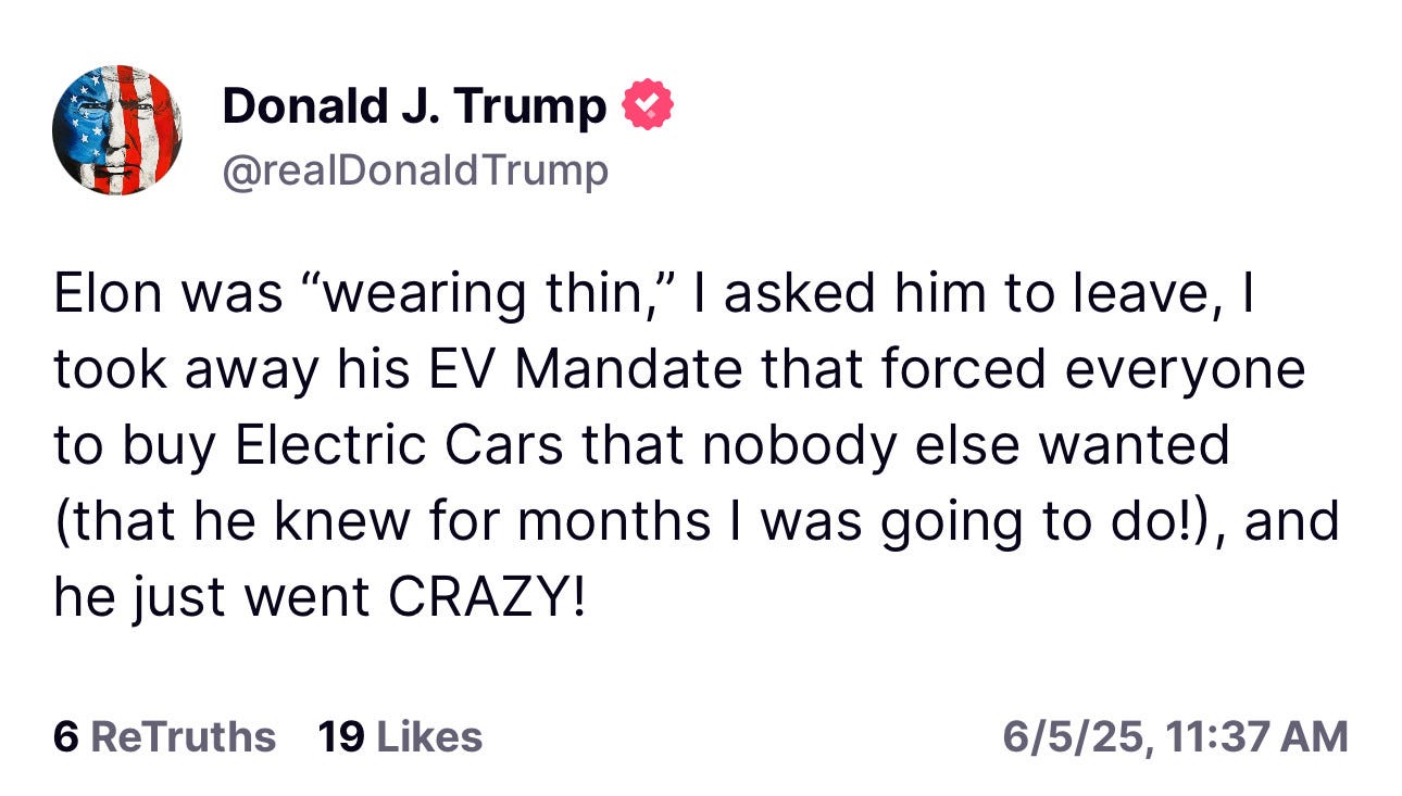 Trump: Elon was "wearing thin," | asked him to leave, I took away his EV Mandate that forced everyone to buy Electric Cars that nobody else wanted (that he knew for months I was going to do!), and he just went CRAZY!
6 ReTruths 19 Likes
6/5/25, 11:37 AM