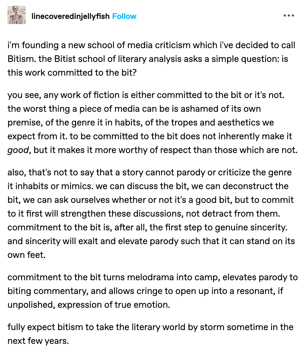 'm founding a new school of media criticism which i've decided to call Bitism. the Bitist school of literary analysis asks a simple question: is this work committed to the bit?  you see, any work of fiction is either committed to the bit or it's not. the worst thing a piece of media can be is ashamed of its own premise, of the genre it in habits, of the tropes and aesthetics we expect from it. to be committed to the bit does not inherently make it good, but it makes it more worthy of respect than those which are not.   also, that's not to say that a story cannot parody or criticize the genre it inhabits or mimics. we can discuss the bit, we can deconstruct the bit, we can ask ourselves whether or not it's a good bit, but to commit to it first will strengthen these discussions, not detract from them. commitment to the bit is, after all, the first step to genuine sincerity. and sincerity will exalt and elevate parody such that it can stand on its own feet.   commitment to the bit turns melodrama into camp, elevates parody to biting commentary, and allows cringe to open up into a resonant, if unpolished, expression of true emotion.   fully expect bitism to take the literary world by storm sometime in the next few years. (by linecoveredinjellyfish on tumblr)