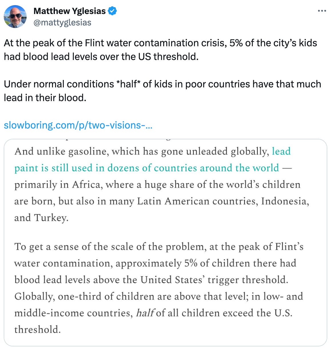  See new posts Conversation Matthew Yglesias @mattyglesias At the peak of the Flint water contamination crisis, 5% of the city’s kids had blood lead levels over the US threshold.   Under normal conditions *half* of kids in poor countries have that much lead in their blood.   https://slowboring.com/p/two-visions-of-environmentalism 2:45 AM · Dec 22, 2023 · 48.3K  Views
