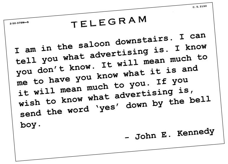 Telegram: I am in the saloon downstairs. I can tell you what advertising is. I know you don’t know. It will mean much to me to have you know what it is and it will mean much to you. If you wish to know what advertising is, send the word ‘yes’ down by the bell boy.   - John E. Kennedy