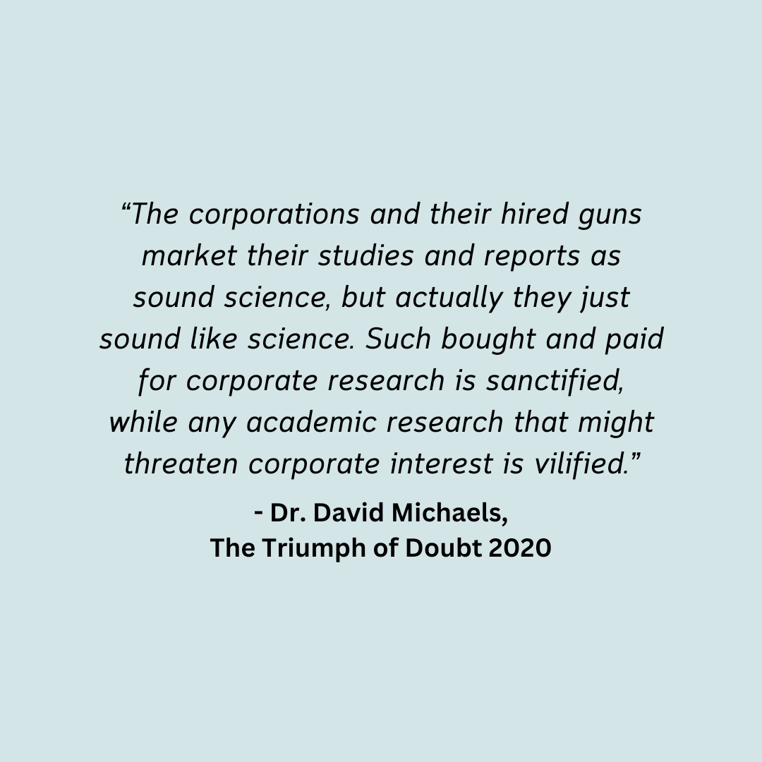 Image is text of a quote: “The corporations and their hired guns market their studies and reports as sound science, but actually they just sound like science. Such bought and paid for corporate research is sanctified, while any academic research that might threaten corporate interest is vilified.” - Dr. David Michaels, The Triumph of Doubt 2020