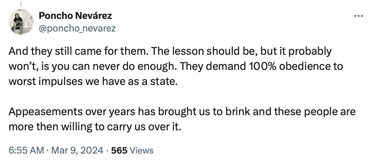 Tweet stating "And they still came for them. The lesson should be, but it probably won’t, is you can never do enough. They demand 100% obedience to worst impulses we have as a state.   Appeasements over years has brought us to brink and these people are more then willing to carry us over it." (Tweet from Poncho Nevárez 3/9/2024)