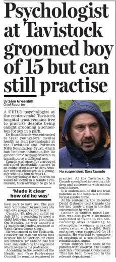 Psychologist at Tavistock groomed boy of 15 but can still practise Daily Mail2 Oct 2024By Sam Greenhill  No suspension: Ross Canade A CHILD psychologist at the controversial Tavistock hospital trust remains free to practise despite being caught grooming a schoolboy for sex in a park.  Dr Ross Canade was entrusted to treat youngsters’ mental health as lead psychologist at the Tavistock and Portman NHS Foundation Trust, which has become infamous for its gender clinic helping children to transition to a different sex.  Canade was snared by a group of self-styled ‘paedophile hunters’ in an online sting after he sent sexually explicit messages to a youngster who told him he was 15.  The psychologist met up with his would-be victim in a Nando’s restaurant, then arranged to go to a local park to have sex. The pair were ‘ambushed’ by members of a vigilante group, a court heard.  Canade, 53, pleaded guilty on July 29 to attempting to meet a child following sexual grooming. On Monday, he was handed a 12-month suspended sentence at Wood Green Crown Court.  He was sacked by the Tavistock. However, the Mail can reveal that despite his conviction for child sex offences, Dr Canade has not been suspended by the regulator which oversees his profession.  According to the website of the Health and Care Professions Council, he remains registered to practise. At the Tavistock, Dr Canade specialised in treating children and adolescents with mental health issues.  It is understood he did not treat patients at the hospital’s controversial gender clinic.  At his sentencing, the Recorder David Osborne told Canade the boy had ‘made it clear in the first conversation he was 15’.  Canade, of Enfield, north London, was also given a six-month suspended sentence to run concurrently after admitting to attempting to engage in sexual conversation with a child. Both sentences were suspended for 18 months. He was told to complete 35 sessions of a sex offenders’ rehabilitation course.  Trust sources said none of its patients were involved. The Health and Care Professions Council said: ‘This has been forwarded to the relevant department.’  ‘Made it clear how old he was’  Article Name:Psychologist at Tavistock groomed boy of 15 but can still practise Publication:Daily Mail Author:By Sam Greenhill Start Page:27 End Page:27