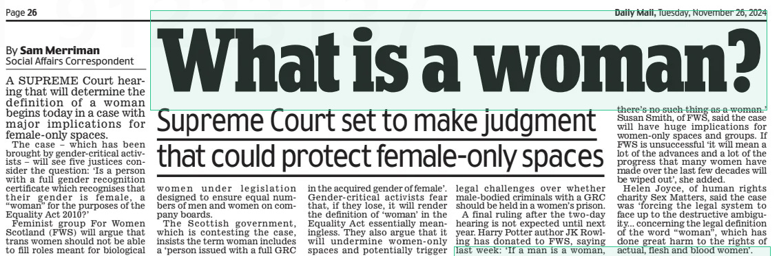 What is a woman? Supreme Court set to make judgment that could protect female-only spaces Daily Mail26 Nov 2024By Sam Merriman Social Affairs Correspondent A SUPREME Court hearing that will determine the definition of a woman begins today in a case with major implications for female-only spaces.  The case – which has been brought by gender-critical activists – will see five justices consider the question: ‘Is a person with a full gender recognition certificate which recognises that their gender is female, a “woman” for the purposes of the Equality Act 2010?’  Feminist group For Women Scotland (FWS) will argue that trans women should not be able to fill roles meant for biological women under legislation designed to ensure equal numbers of men and women on company boards.  The Scottish government, which is contesting the case, insists the term woman includes a ‘person issued with a full GRC in the acquired gender of female’. Gender-critical activists fear that, if they lose, it will render the definition of ‘woman’ in the Equality Act essentially meaningless. They also argue that it will undermine women-only spaces and potentially trigger legal challenges over whether male-bodied criminals with a GRC should be held in a women’s prison.  A final ruling after the two-day hearing is not expected until next year. Harry Potter author JK Rowling has donated to FWS, saying last week: ‘If a man is a woman, there’s no such thing as a woman.’ Susan Smith, of FWS, said the case will have huge implications for women-only spaces and groups. If FWS is unsuccessful ‘it will mean a lot of the advances and a lot of the progress that many women have made over the last few decades will be wiped out’, she added.  Helen Joyce, of human rights charity Sex Matters, said the case was ‘forcing the legal system to face up to the destructive ambiguity... concerning the legal definition of the word “woman”, which has done great harm to the rights of actual, flesh and blood women’.  Article Name:What is a woman? Publication:Daily Mail Author:By Sam Merriman Social Affairs Correspondent Start Page:26 End Page:26