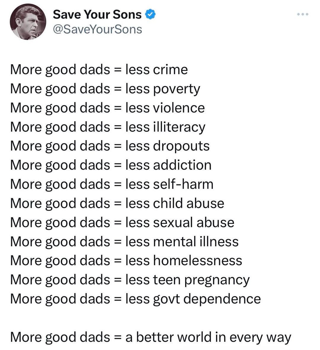May be an image of 1 person and text that says 'Save Your Sons @SaveYourSons More good dads = less crime More good dads less poverty More good dads= less violence More good dads less illiteracy More good dads less dropouts More good dads less addiction More good .as= less self-harm More good dads less child abuse More good dads= less sexual abuse More good dads less mental illness More good dads= less homelessness More good das= less teen pregnancy More good dads = less govt dependence More good dads a better world in every way'