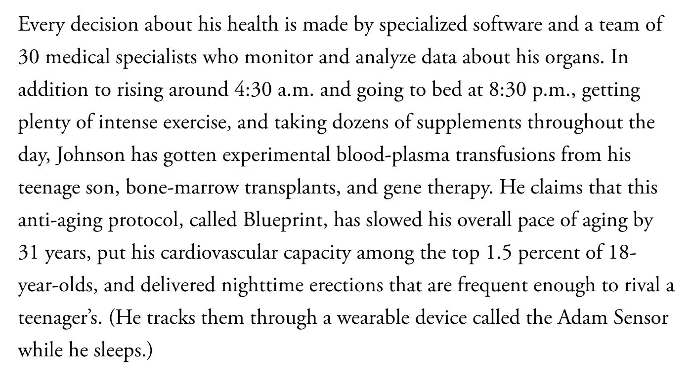 Every decision about his health is made by specialized software and a team of 30 medical specialists who monitor and analyze data about his organs. In addition to rising around 4:30 a.m. and going to bed at 8:30 p.m., getting plenty of intense exercise, and taking dozens of supplements throughout the day, Johnson has gotten experimental blood-plasma transfusions from his teenage son, bone-marrow transplants, and gene therapy. He claims that this anti-aging protocol, called Blueprint, has slowed his overall pace of aging by 31 years, put his cardiovascular capacity among the top 1.5 percent of 18-year-olds, and delivered nighttime erections that are frequent enough to rival a teenager’s. (He tracks them through a wearable device called the Adam Sensor while he sleeps.)