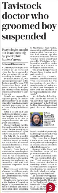 Tavistock doctor who groomed boy suspended Psychologist caught out in online sting by ‘paedophile hunters’ group The Daily Telegraph4 Oct 2024By Samuel Montgomery  Dr Ross Canade, 53, was handed a suspended sentence and 150 days unpaid work A CHILD psychologist who worked at the Tavistock clinic has been suspended after grooming a 15-year-old schoolboy for sex in a park.  Dr Ross Canade, 53, was the lead psychologist at the Tavistock and Portman NHS Foundation Trust, which gained notoriety for its gender identity clinic helping children to transition to a different sex.  Canade was exposed by a vigilante group of “paedophile hunters” in an online sting after sending sexually explicit messages to an account of a boy he believed to be 15.  After a Health and Care Professions fitness to practice hearing yesterday he is now subject to an interim suspension order, The Telegraph understands.  The psychologist met the fake profile on the dating app Grindr before arranging to meet the schoolboy in a park to have sex, a court heard.  On July 29, he pleaded guilty to attempting to meet a child after sexual grooming and was handed a 12-month suspended sentence at Wood Green Crown Court.  Canade, from Enfield, north London, was also given a six-month suspended sentence to run concurrently after admitting to attempting to engage in sexual conversation with a child, with both sentences suspended for 18 months.  However as of yesterday afternoon he still appears to be registered on the Health and Care Professions Council (HCPC) website.  Canade, who had worked at the Tavistock Trust since August 2020, was sacked and had not treated patients at the gender clinic, according to Mailonline. Paul Fairley, prosecuting, said Canade was unaware that “a decoy profile” had been set up. The conversation is said to have “quickly turned sexual” and moved to Whatsapp, before he met his would-be victim in person at a Nando’s in Southgate, north London.  The group then prevented Canade from leaving until police arrived.  Sentencing Canade, recorder David Osborne said: “You established he was inexperienced, and there was discussion of having sex in a local park. You agreed to meet with the intention of having sexual relations afterwards.”  Archie Manby, defending, said Canade had worked in “an incredibly high-pressure environment” in the NHS but had lost his employment and good character. The court heard Canade had previously had therapy and was having mental health treatment.  The recorder ordered Canade to carry out 150 days of unpaid work and complete 35 sessions of a sex offenders rehabilitation course.  Sources at the Trust told Mailonline none of its patients were involved.  A Trust spokesman said: “We can confirm that a former Trust employee has been convicted of offences involving a minor. As soon as we were alerted to the police investigation, we suspended the individual and subsequently he was dismissed.”  An interim order application hearing for Canade has been scheduled for Thursday at the Health and Care Professionals Tribunal Service (HCPTS). HCPTS and HCPC were asked for comment.  Article Name:Tavistock doctor who groomed boy suspended Publication:The Daily Telegraph Author:By Samuel Montgomery Start Page:10 End Page:10