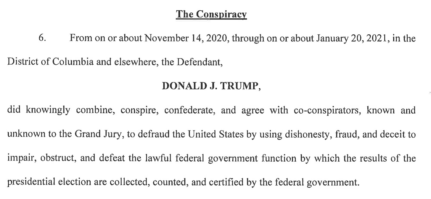 Screenshot from the indictment reading: “The Conspiracy. (6.) From on or about November 14, 2020, through on or about January 20, 2021, in the District of Columbia and elsewhere, the Defendant, DONALD J. TRUMP, did knowingly combine, conspire, confederate, and agree with co-conspirators, known and unknown to the Grand Jury, to defraud the United States by using dishonesty, fraud, and deceit to impair, obstruct, and defeat the lawful federal government function by which the results of the presidential election are collected, counted, and certified by the federal government.”